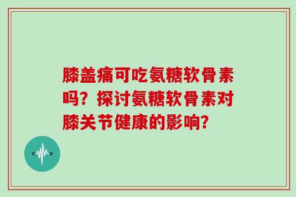 膝盖痛可吃氨糖软骨素吗？探讨氨糖软骨素对膝关节健康的影响？