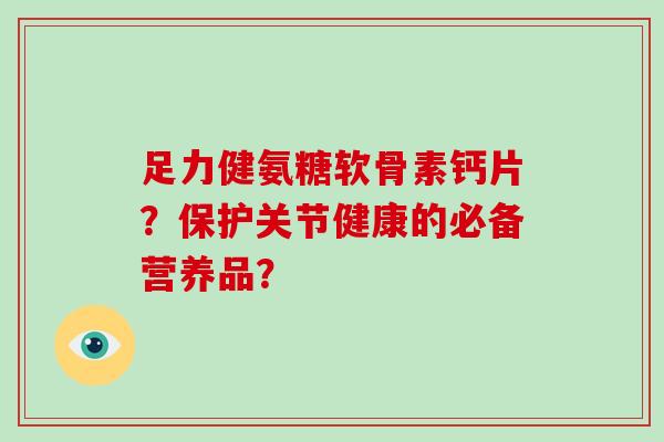 足力健氨糖软骨素钙片？保护关节健康的必备营养品？