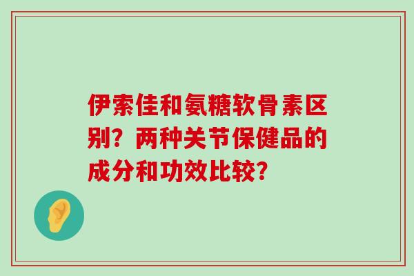 伊索佳和氨糖软骨素区别?两种关节保健品的成分和功效比较? 伊索佳和氨糖软骨素区别?两种关节保健品的成分和功效比较?