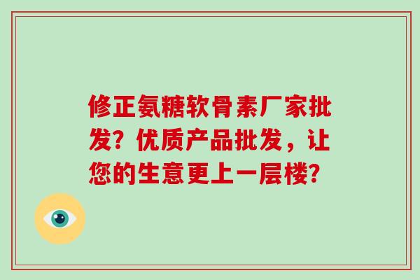 修正氨糖软骨素厂家批发?优质产品批发,让您的生意更上一层楼? 修正氨糖软骨素厂家批发?优质产品批发,让您的生意更上一层楼?