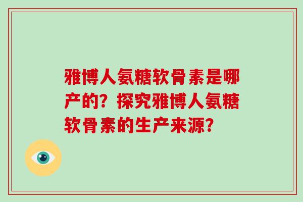 雅博人氨糖软骨素是哪产的?探究雅博人氨糖软骨素的生产来源? 雅博人氨糖软骨素是哪产的?探究雅博人氨糖软骨素的生产来源?