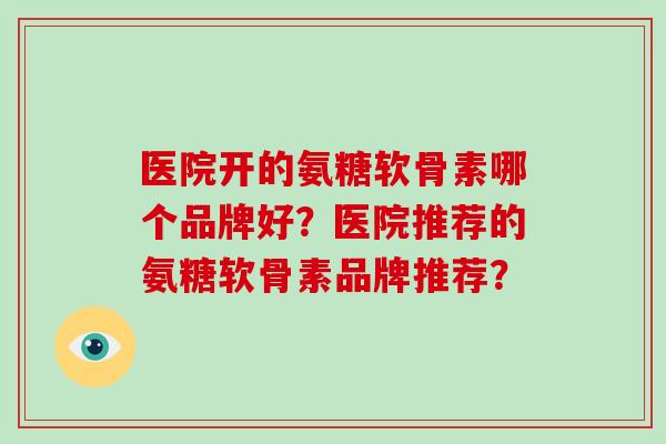 医院开的氨糖软骨素哪个品牌好?医院推荐的氨糖软骨素品牌推荐? 医院开的氨糖软骨素哪个品牌好?医院推荐的氨糖软骨素品牌推荐?