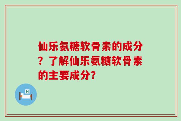 仙乐氨糖软骨素的成分?了解仙乐氨糖软骨素的主要成分? 仙乐氨糖软骨素的成分?了解仙乐氨糖软骨素的主要成分?