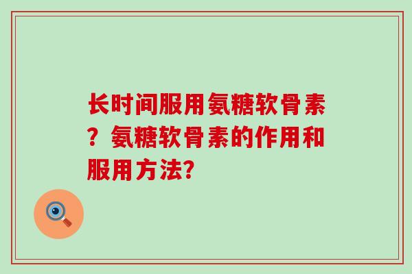 长时间服用氨糖软骨素?氨糖软骨素的作用和服用方法? 长时间服用氨糖软骨素?氨糖软骨素的作用和服用方法?