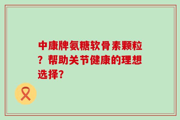 中康牌氨糖软骨素颗粒?帮助关节健康的理想选择? 中康牌氨糖软骨素颗粒?帮助关节健康的理想选择?