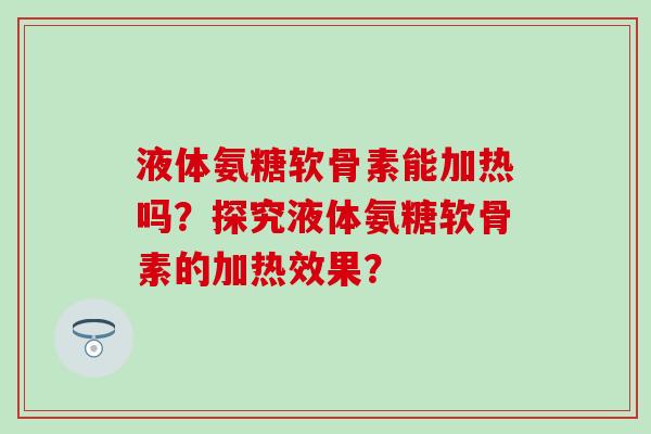 液体氨糖软骨素能加热吗?探究液体氨糖软骨素的加热效果? 液体氨糖软骨素能加热吗?探究液体氨糖软骨素的加热效果?