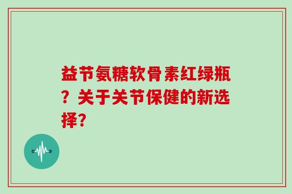 益节氨糖软骨素红绿瓶?关于关节保健的新选择? 益节氨糖软骨素红绿瓶?关于关节保健的新选择?