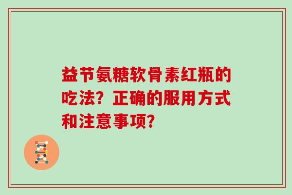 益节氨糖软骨素红瓶的吃法?正确的服用方式和注意事项? 益节氨糖软骨素红瓶的吃法?正确的服用方式和注意事项?