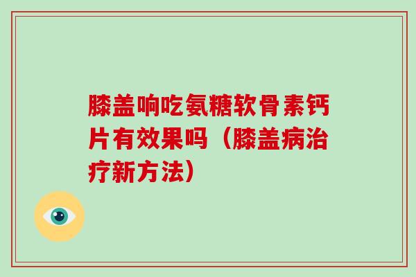 膝盖响吃氨糖软骨素钙片有效果吗(膝盖新方法) 膝盖响吃氨糖软骨素钙片有效果吗(膝盖新方法)