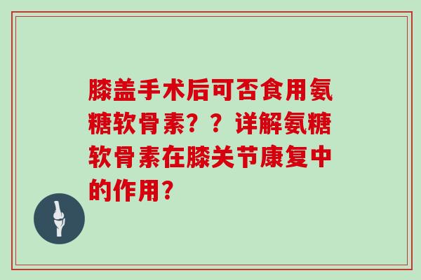 膝盖手术后可否食用氨糖软骨素？？详解氨糖软骨素在膝关节康复中的作用？