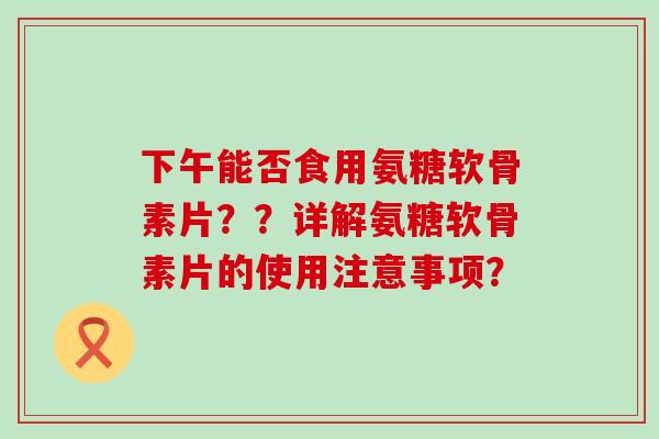 下午能否食用氨糖软骨素片??详解氨糖软骨素片的使用注意事项? 下午能否食用氨糖软骨素片??详解氨糖软骨素片的使用注意事项?