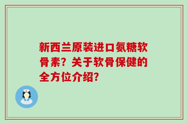 新西兰原装进口氨糖软骨素？关于软骨保健的全方位介绍？