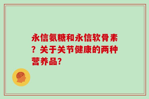 永信氨糖和永信软骨素?关于关节健康的两种营养品? 永信氨糖和永信软骨素?关于关节健康的两种营养品?