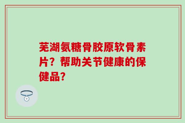 芜湖氨糖骨胶原软骨素片?帮助关节健康的保健品? 芜湖氨糖骨胶原软骨素片?帮助关节健康的保健品?