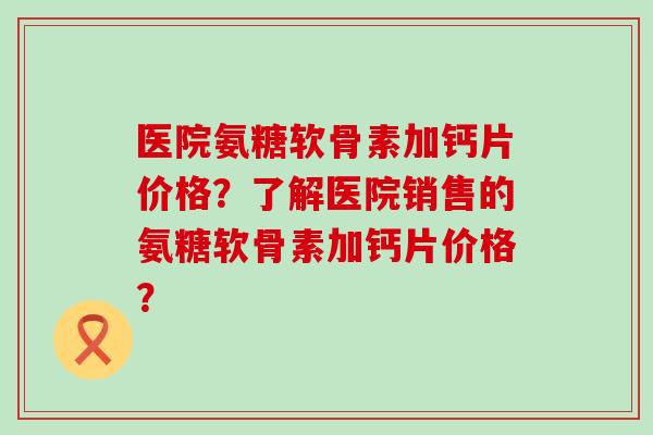 医院氨糖软骨素加钙片价格？了解医院销售的氨糖软骨素加钙片价格？