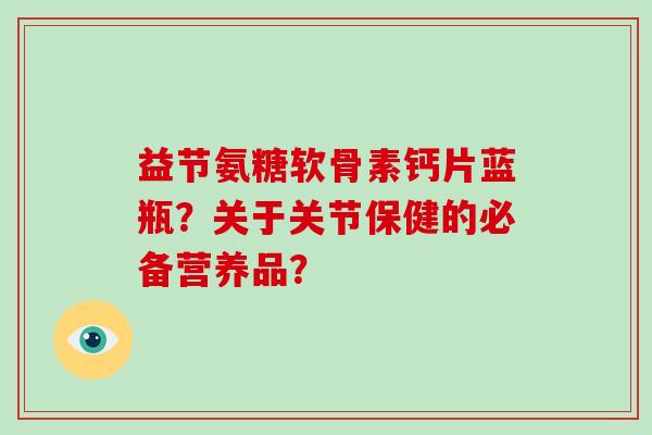 益节氨糖软骨素钙片蓝瓶？关于关节保健的必备营养品？