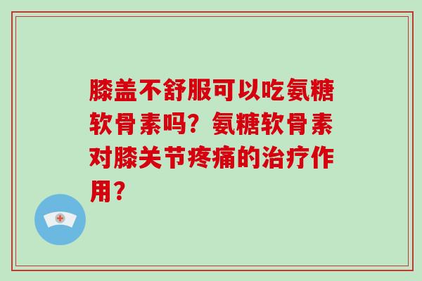膝盖不舒服可以吃氨糖软骨素吗?氨糖软骨素对膝关节的作用? 膝盖不舒服可以吃氨糖软骨素吗?氨糖软骨素对膝关节的作用?