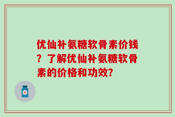 优仙补氨糖软骨素价钱？了解优仙补氨糖软骨素的价格和功效？