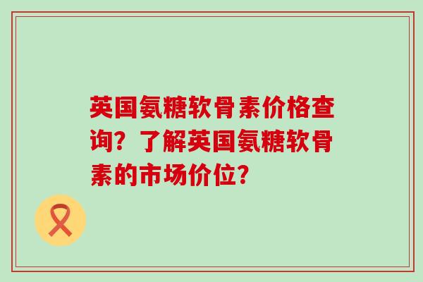 英国氨糖软骨素价格查询?了解英国氨糖软骨素的市场价位? 英国氨糖软骨素价格查询?了解英国氨糖软骨素的市场价位?
