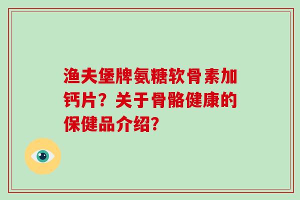 渔夫堡牌氨糖软骨素加钙片?关于骨骼健康的保健品介绍? 渔夫堡牌氨糖软骨素加钙片?关于骨骼健康的保健品介绍?