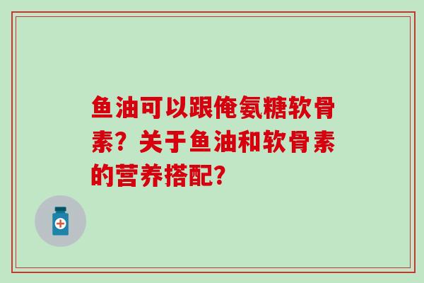 鱼油可以跟俺氨糖软骨素?关于鱼油和软骨素的营养搭配? 鱼油可以跟俺氨糖软骨素?关于鱼油和软骨素的营养搭配?