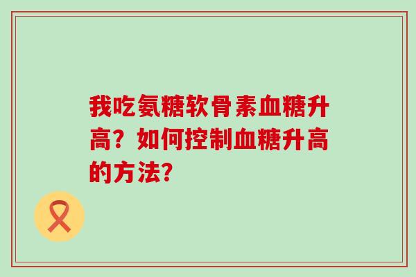 我吃氨糖软骨素升高?如何控制升高的方法? 我吃氨糖软骨素升高?如何控制升高的方法?