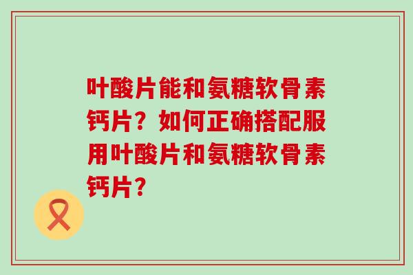 叶酸片能和氨糖软骨素钙片?如何正确搭配服用叶酸片和氨糖软骨素钙片? 叶酸片能和氨糖软骨素钙片?如何正确搭配服用叶酸片和氨糖软骨素钙片?