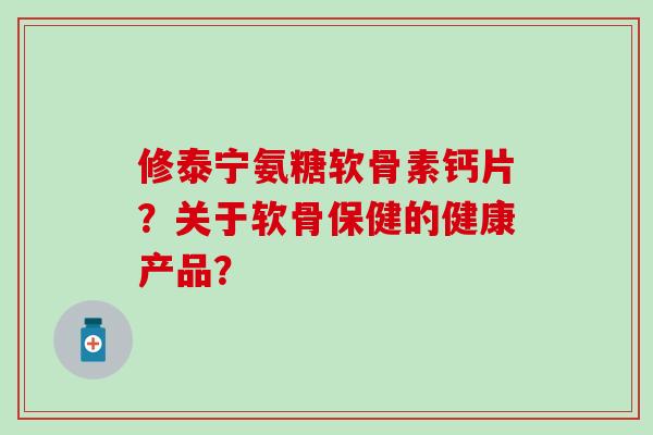 修泰宁氨糖软骨素钙片?关于软骨保健的健康产品? 修泰宁氨糖软骨素钙片?关于软骨保健的健康产品?