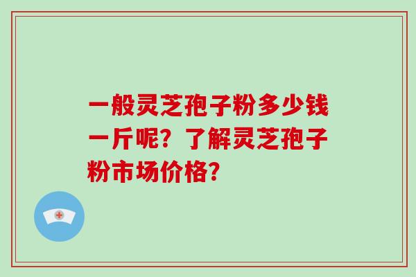 一般灵芝孢子粉多少钱一斤呢?了解灵芝孢子粉市场价格? 一般灵芝孢子粉多少钱一斤呢?了解灵芝孢子粉市场价格?