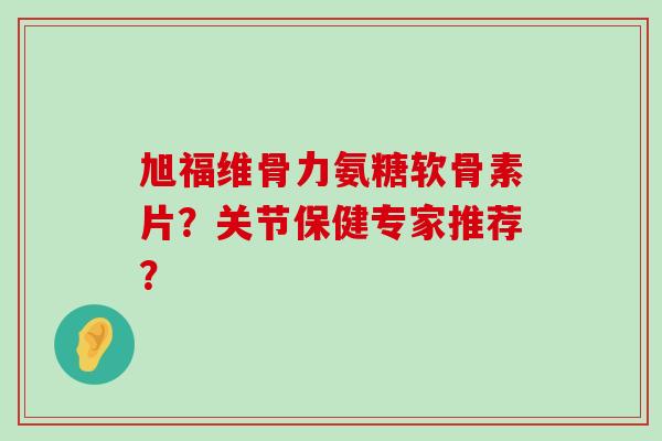 旭福维骨力氨糖软骨素片?关节保健专家推荐? 旭福维骨力氨糖软骨素片?关节保健专家推荐?
