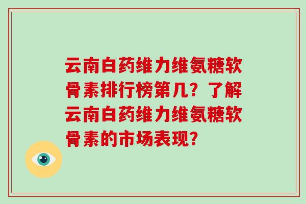云南白药维力维氨糖软骨素排行榜第几?了解云南白药维力维氨糖软骨素的市场表现? 云南白药维力维氨糖软骨素排行榜第几?了解云南白药维力维氨糖软骨素的市场表现?