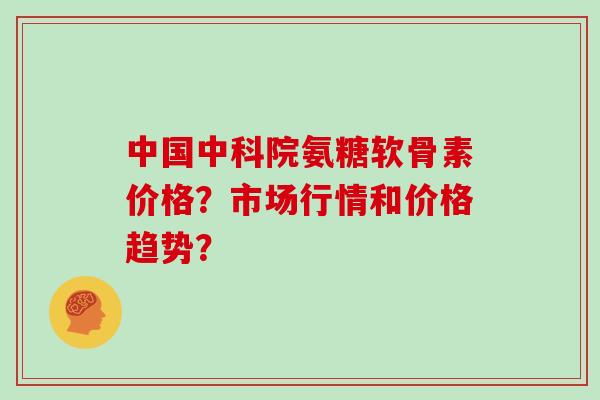 中国中科院氨糖软骨素价格？市场行情和价格趋势？