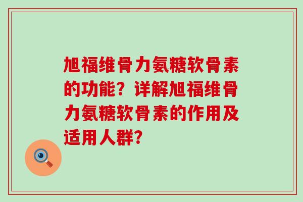 旭福维骨力氨糖软骨素的功能?详解旭福维骨力氨糖软骨素的作用及适用人群? 旭福维骨力氨糖软骨素的功能?详解旭福维骨力氨糖软骨素的作用及适用人群?
