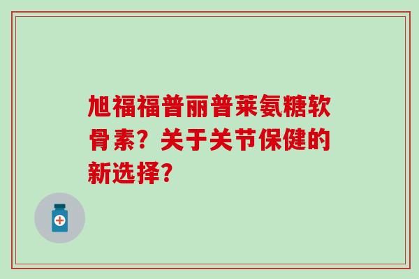 旭福福普丽普莱氨糖软骨素?关于关节保健的新选择? 旭福福普丽普莱氨糖软骨素?关于关节保健的新选择?