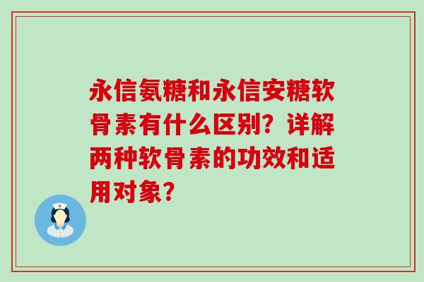 永信氨糖和永信安糖软骨素有什么区别?详解两种软骨素的功效和适用对象? 永信氨糖和永信安糖软骨素有什么区别?详解两种软骨素的功效和适用对象?