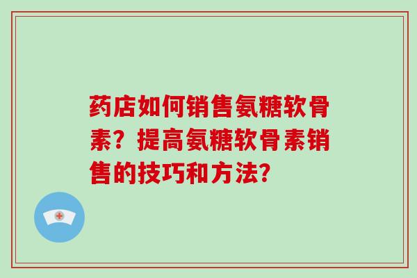 药店如何销售氨糖软骨素?提高氨糖软骨素销售的技巧和方法? 药店如何销售氨糖软骨素?提高氨糖软骨素销售的技巧和方法?