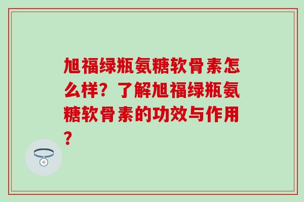 旭福绿瓶氨糖软骨素怎么样?了解旭福绿瓶氨糖软骨素的功效与作用? 旭福绿瓶氨糖软骨素怎么样?了解旭福绿瓶氨糖软骨素的功效与作用?
