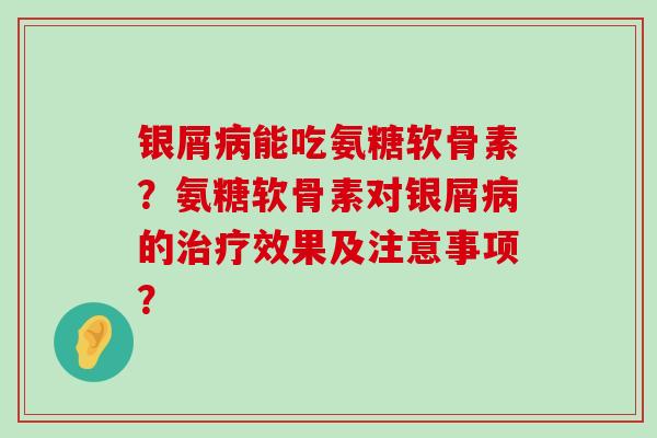 银屑能吃氨糖软骨素?氨糖软骨素对银屑的效果及注意事项? 银屑能吃氨糖软骨素?氨糖软骨素对银屑的效果及注意事项?