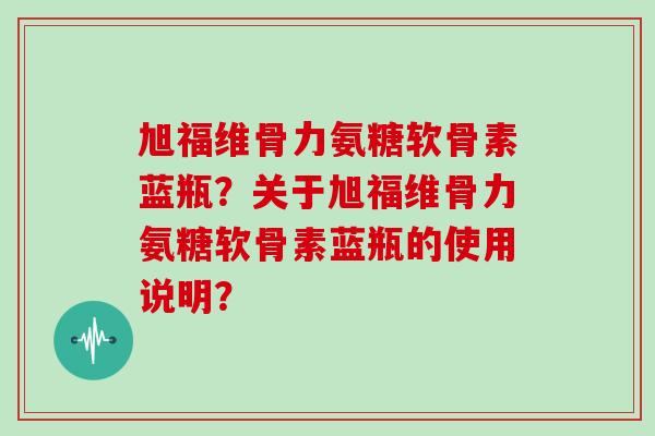 旭福维骨力氨糖软骨素蓝瓶？关于旭福维骨力氨糖软骨素蓝瓶的使用说明？