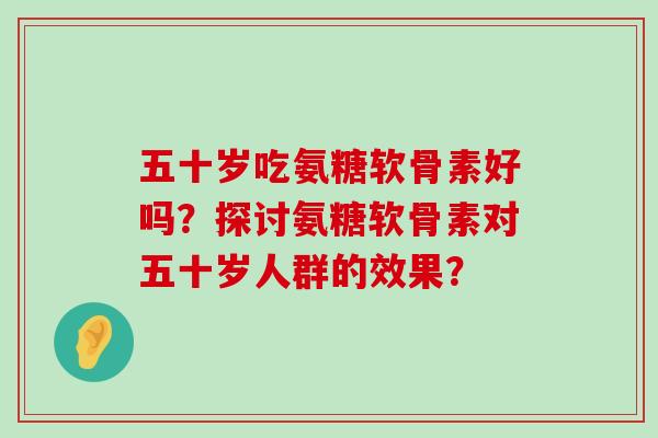 五十岁吃氨糖软骨素好吗?探讨氨糖软骨素对五十岁人群的效果? 五十岁吃氨糖软骨素好吗?探讨氨糖软骨素对五十岁人群的效果?