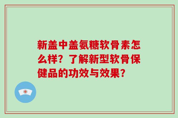 新盖中盖氨糖软骨素怎么样?了解新型软骨保健品的功效与效果? 新盖中盖氨糖软骨素怎么样?了解新型软骨保健品的功效与效果?