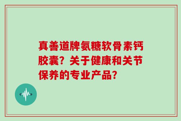 真善道牌氨糖软骨素钙胶囊？关于健康和关节保养的专业产品？