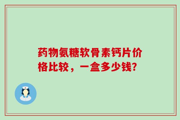 氨糖软骨素钙片价格比较,一盒多少钱? 氨糖软骨素钙片价格比较,一盒多少钱?
