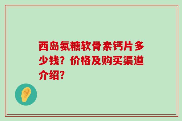 西岛氨糖软骨素钙片多少钱？价格及购买渠道介绍？