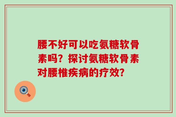 腰不好可以吃氨糖软骨素吗？探讨氨糖软骨素对腰椎的疗效？