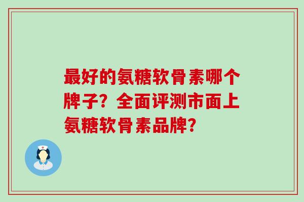 好的氨糖软骨素哪个牌子？全面评测市面上氨糖软骨素品牌？