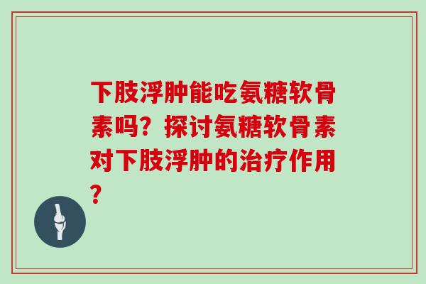 下肢浮肿能吃氨糖软骨素吗?探讨氨糖软骨素对下肢浮肿的作用? 下肢浮肿能吃氨糖软骨素吗?探讨氨糖软骨素对下肢浮肿的作用?