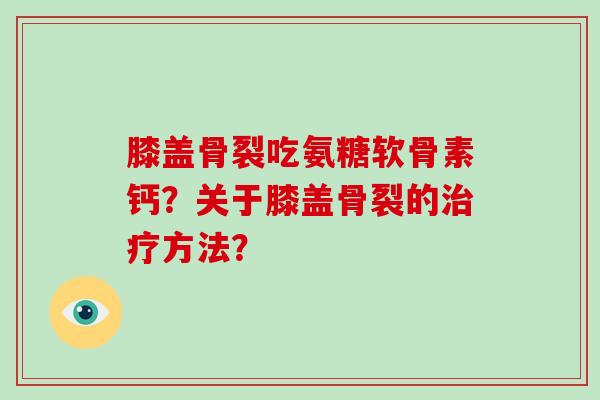 膝盖骨裂吃氨糖软骨素钙?关于膝盖骨裂的方法? 膝盖骨裂吃氨糖软骨素钙?关于膝盖骨裂的方法?