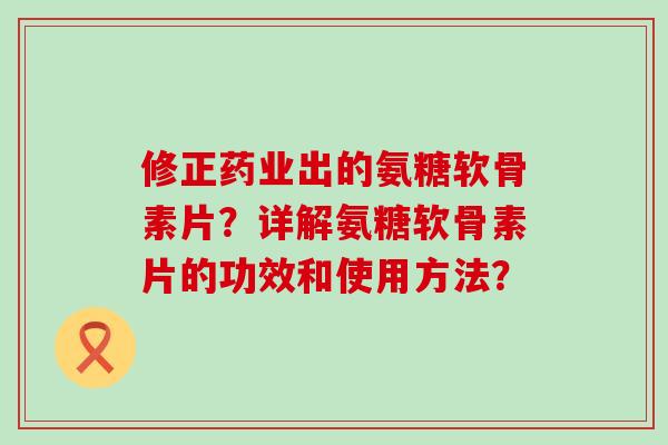 修正药业出的氨糖软骨素片?详解氨糖软骨素片的功效和使用方法? 修正药业出的氨糖软骨素片?详解氨糖软骨素片的功效和使用方法?