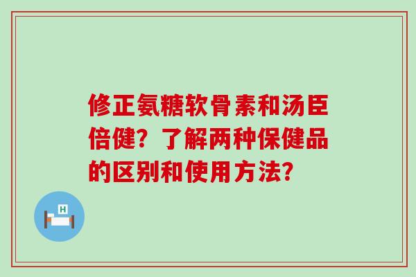 修正氨糖软骨素和汤臣倍健？了解两种保健品的区别和使用方法？